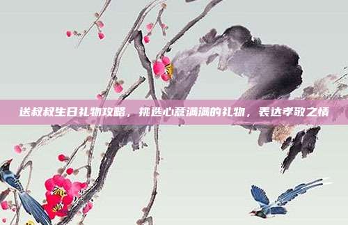 送叔叔生日礼物攻略，挑选心意满满的礼物，表达孝敬之情