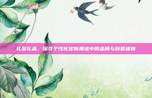 礼至礼品，探寻个性化定制潮流中的品质与创意碰撞