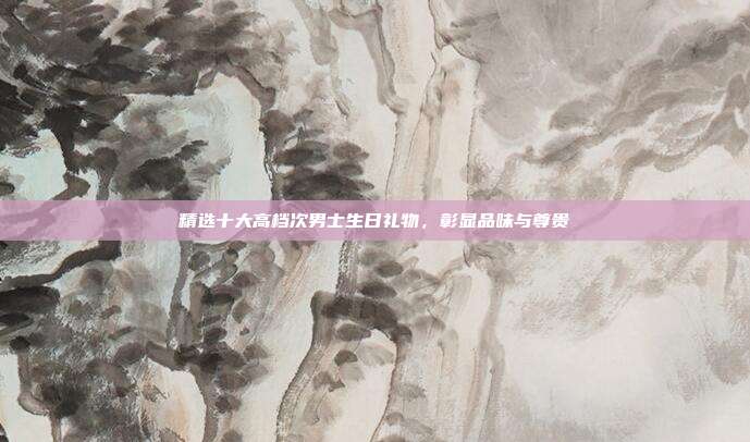 精选十大高档次男士生日礼物，彰显品味与尊贵
