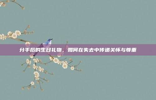 分手后的生日礼物，如何在失去中传递关怀与尊重