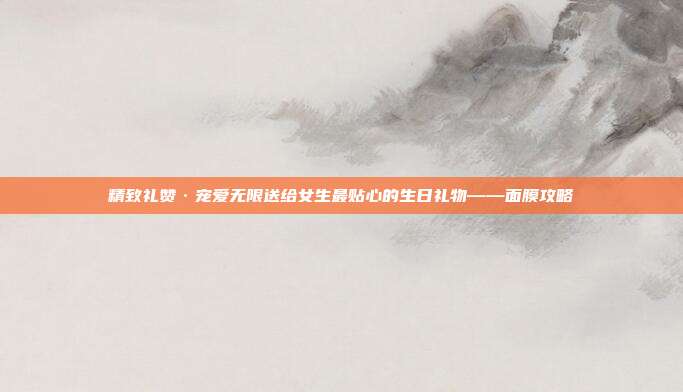精致礼赞·宠爱无限送给女生最贴心的生日礼物——面膜攻略