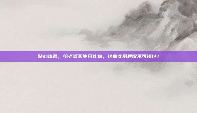 贴心攻略，给老婆买生日礼物，这些实用建议不可错过！