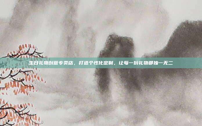 生日礼物创意专卖店，打造个性化定制，让每一份礼物都独一无二