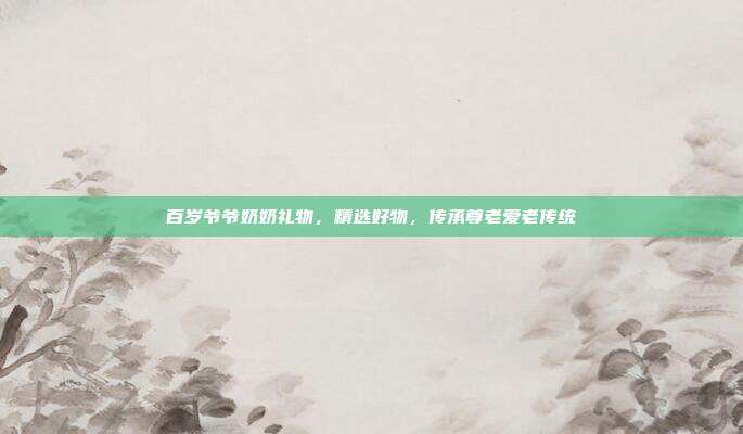 百岁爷爷奶奶礼物，精选好物，传承尊老爱老传统