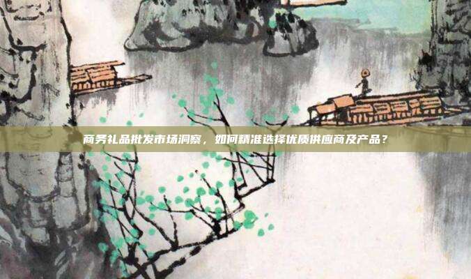 商务礼品批发市场洞察，如何精准选择优质供应商及产品？