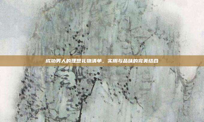 成功男人的理想礼物清单，实用与品味的完美结合