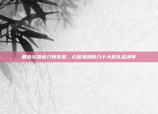 精选礼物送八旬寿星，心意满满的八十大寿礼品清单