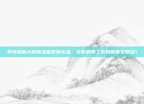 年终福利大放送这些定制礼品，让你的员工收到惊喜又感动！