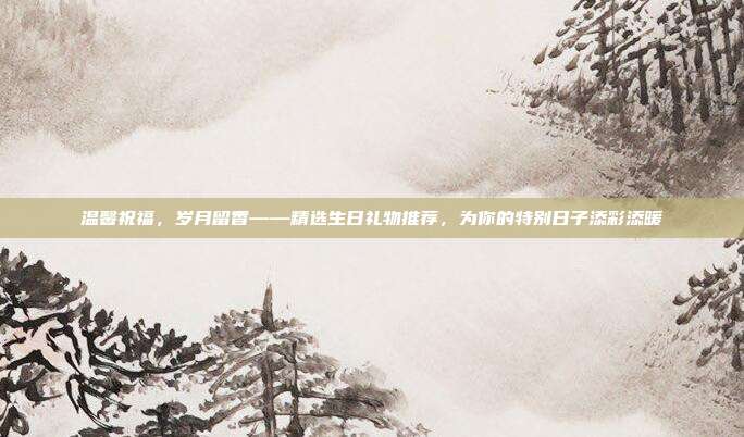 温馨祝福，岁月留香——精选生日礼物推荐，为你的特别日子添彩添暖