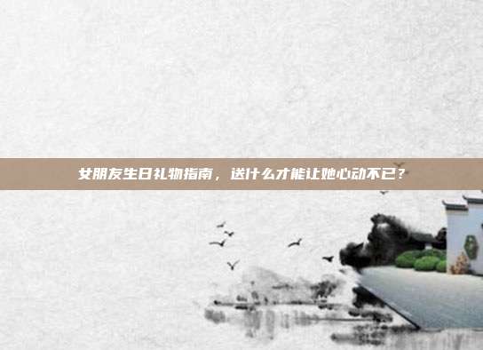 女朋友生日礼物指南，送什么才能让她心动不已？