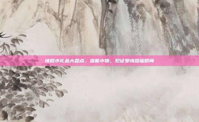 情侣小礼品大盘点，温馨小物，见证爱情甜蜜瞬间