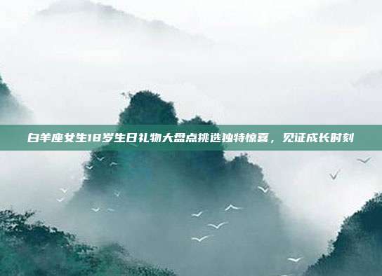 白羊座女生18岁生日礼物大盘点挑选独特惊喜，见证成长时刻
