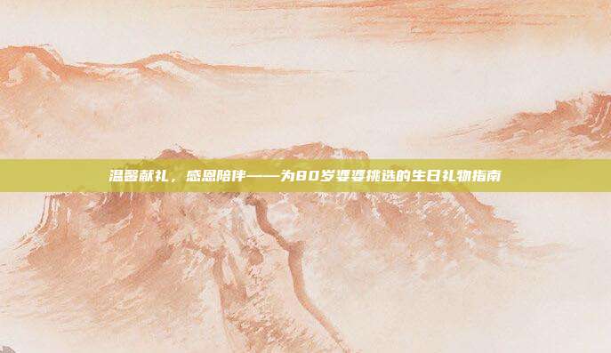 温馨献礼，感恩陪伴——为80岁婆婆挑选的生日礼物指南