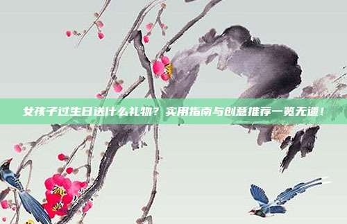 女孩子过生日送什么礼物？实用指南与创意推荐一览无遗！