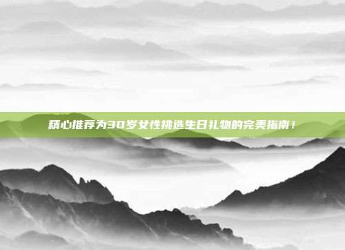 精心推荐为30岁女性挑选生日礼物的完美指南！