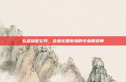 礼品搭配公司，企业礼赠市场的专业调色师