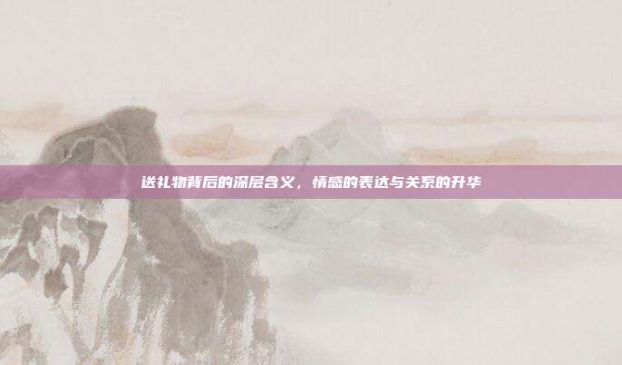 送礼物背后的深层含义，情感的表达与关系的升华