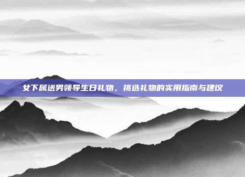 女下属送男领导生日礼物，挑选礼物的实用指南与建议