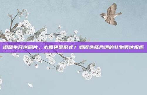 闺蜜生日送照片，心意还是形式？如何选择合适的礼物表达祝福
