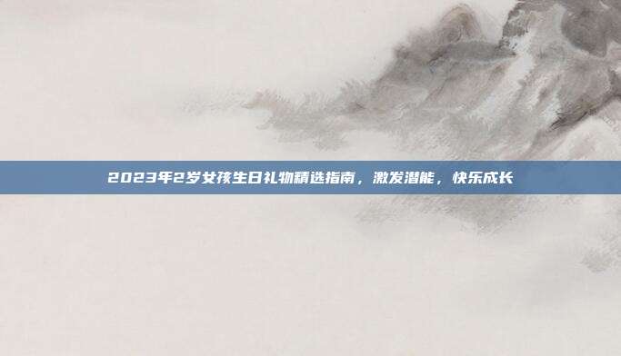 2023年2岁女孩生日礼物精选指南，激发潜能，快乐成长