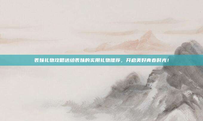 表妹礼物攻略送给表妹的实用礼物推荐，开启美好青春时光！