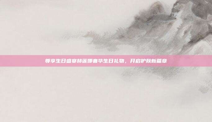 尊享生日盛宴赫莲娜奢华生日礼物，开启护肤新篇章
