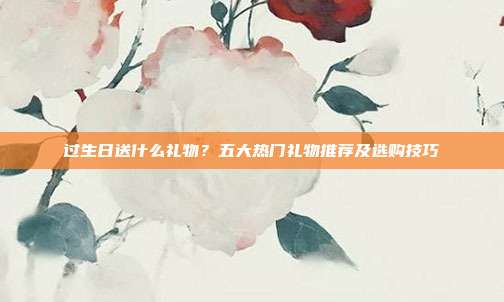 过生日送什么礼物？五大热门礼物推荐及选购技巧