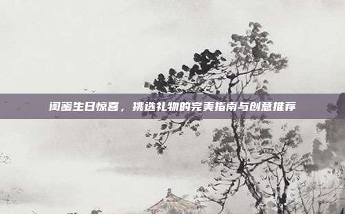 闺蜜生日惊喜，挑选礼物的完美指南与创意推荐