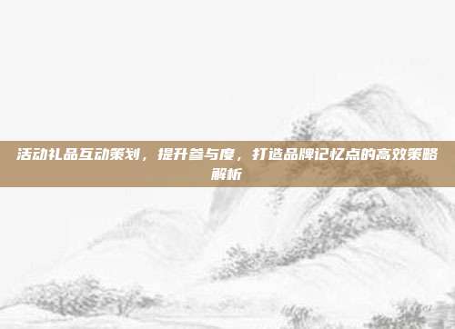 活动礼品互动策划，提升参与度，打造品牌记忆点的高效策略解析