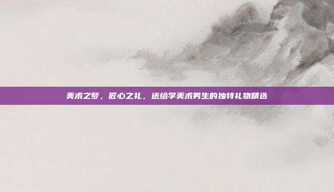 美术之梦，匠心之礼，送给学美术男生的独特礼物精选