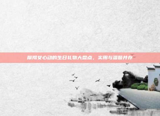 摩羯女心动的生日礼物大盘点，实用与温馨并存