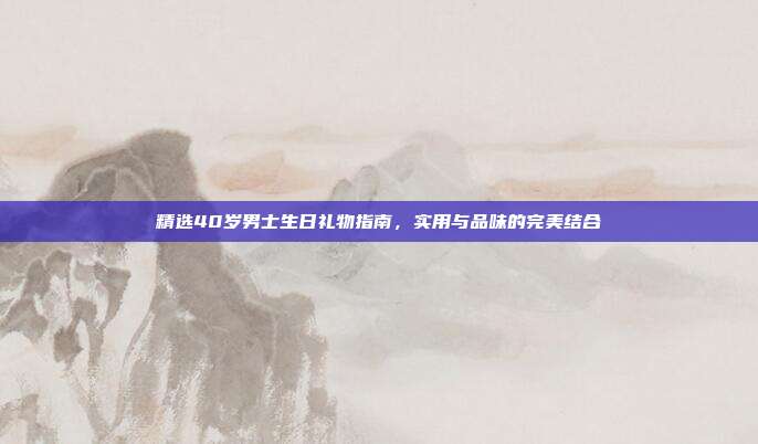 精选40岁男士生日礼物指南，实用与品味的完美结合
