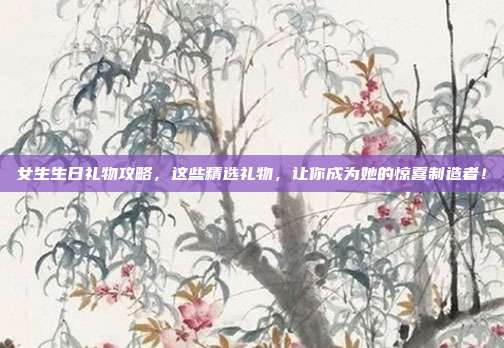 女生生日礼物攻略，这些精选礼物，让你成为她的惊喜制造者！
