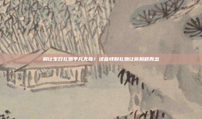 别让生日礼物平凡无奇！这些特别礼物让你脱颖而出