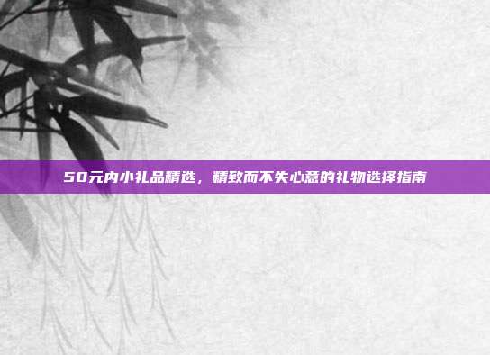 50元内小礼品精选，精致而不失心意的礼物选择指南