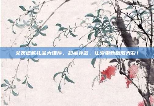 女友道歉礼品大推荐，甜蜜补救，让爱重新绽放光彩！