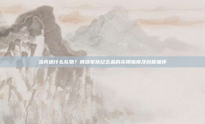 当兵送什么礼物？挑选军旅纪念品的实用指南及创意推荐