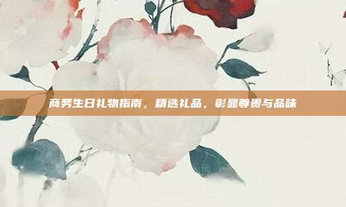 商务生日礼物指南，精选礼品，彰显尊贵与品味