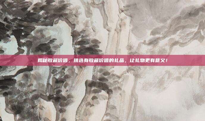 揭秘收藏价值，挑选有收藏价值的礼品，让礼物更有意义！