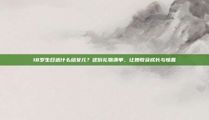 18岁生日送什么给女儿？这份礼物清单，让她收获成长与惊喜