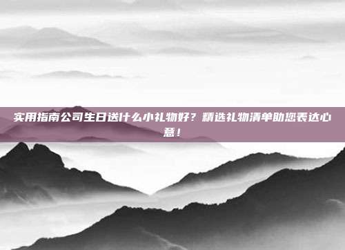 实用指南公司生日送什么小礼物好？精选礼物清单助您表达心意！