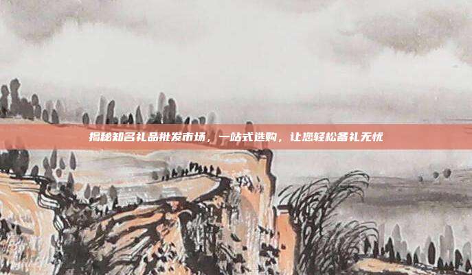 揭秘知名礼品批发市场，一站式选购，让您轻松备礼无忧