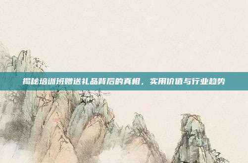 揭秘培训班赠送礼品背后的真相，实用价值与行业趋势