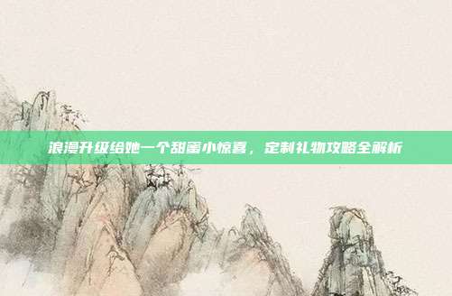 浪漫升级给她一个甜蜜小惊喜，定制礼物攻略全解析