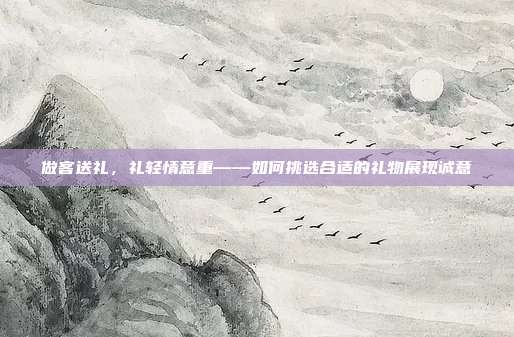 做客送礼，礼轻情意重——如何挑选合适的礼物展现诚意