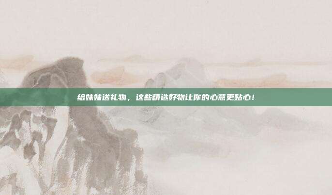 给妹妹送礼物，这些精选好物让你的心意更贴心！