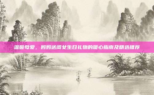 温馨母爱，妈妈送闺女生日礼物的暖心指南及精选推荐