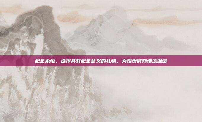 纪念永恒，选择具有纪念意义的礼物，为珍贵时刻增添温馨