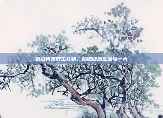 挑选男友养生礼物，助他健康生活每一天