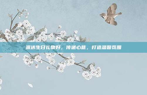 派送生日礼物好，传递心意，打造温馨氛围